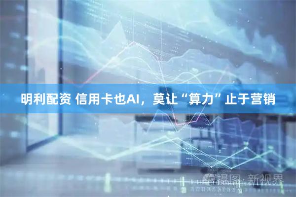 明利配资 信用卡也AI，莫让“算力”止于营销