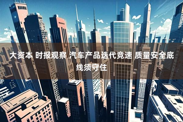 大资本 时报观察 汽车产品迭代竞速 质量安全底线须守住