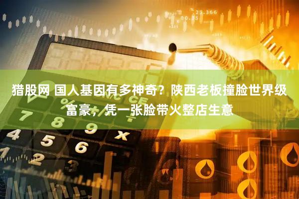 猎股网 国人基因有多神奇?陕西老板撞脸世界级富豪,凭一张脸带火整店生意