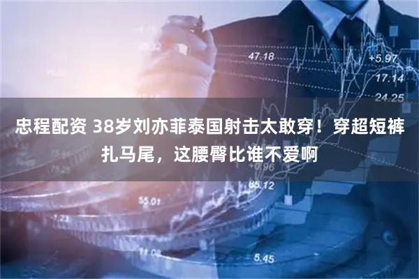 忠程配资 38岁刘亦菲泰国射击太敢穿！穿超短裤扎马尾，这腰臀比谁不爱啊