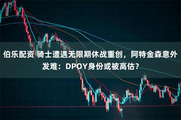 伯乐配资 骑士遭遇无限期休战重创，阿特金森意外发难：DPOY身份或被高估？
