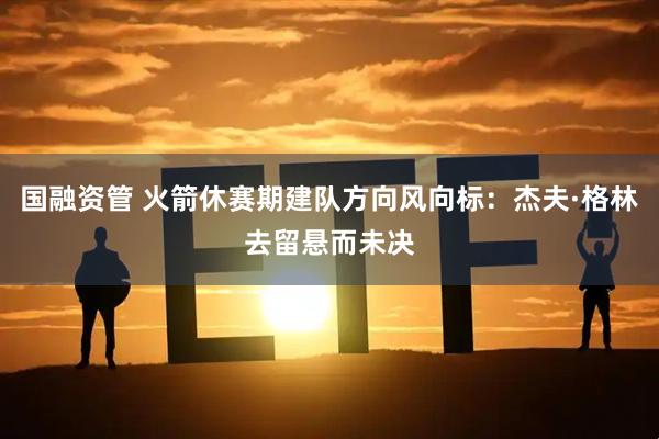 国融资管 火箭休赛期建队方向风向标：杰夫·格林去留悬而未决