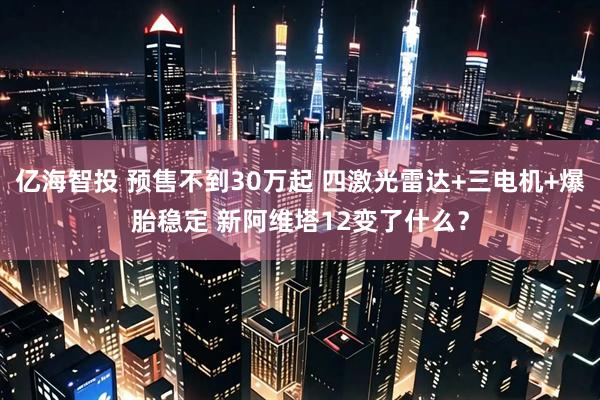 亿海智投 预售不到30万起 四激光雷达+三电机+爆胎稳定 新阿维塔12变了什么？
