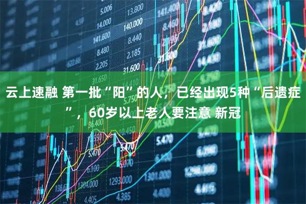 云上速融 第一批“阳”的人，已经出现5种“后遗症”，60岁以上老人要注意 新冠