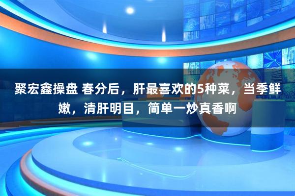 聚宏鑫操盘 春分后，肝最喜欢的5种菜，当季鲜嫩，清肝明目，简单一炒真香啊