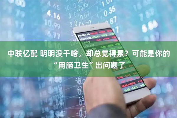中联亿配 明明没干啥，却总觉得累？可能是你的“用脑卫生”出问题了