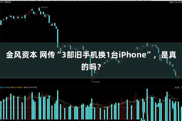 金风资本 网传“3部旧手机换1台iPhone”，是真的吗？