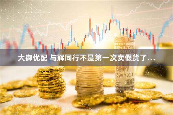大御优配 与辉同行不是第一次卖假货了…