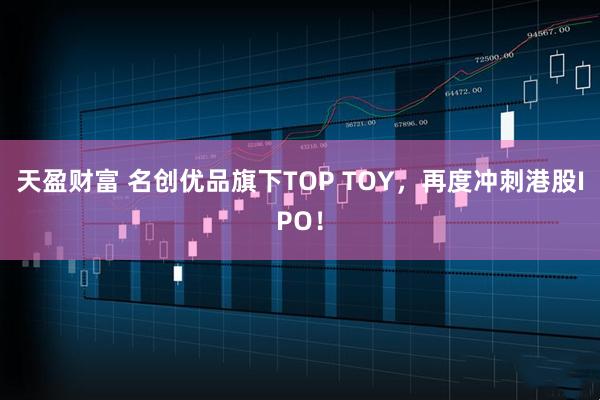 天盈财富 名创优品旗下TOP TOY，再度冲刺港股IPO！