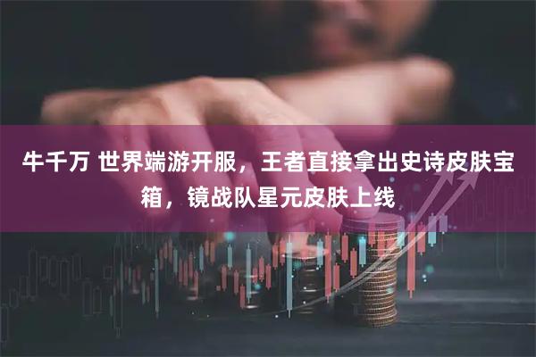 牛千万 世界端游开服，王者直接拿出史诗皮肤宝箱，镜战队星元皮肤上线