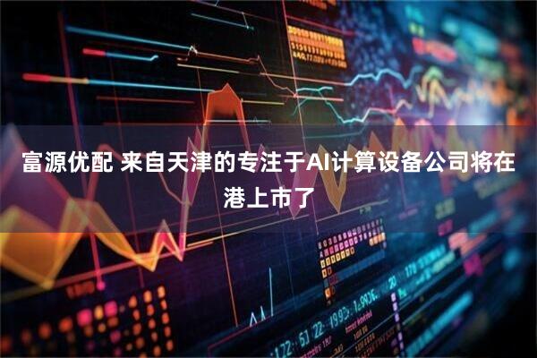 富源优配 来自天津的专注于AI计算设备公司将在港上市了
