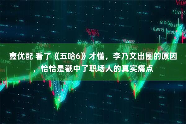 鑫优配 看了《五哈6》才懂,李乃文出圈的原因,恰恰是戳中了职场人的真实痛点