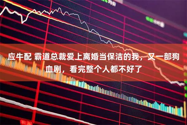 应牛配 霸道总裁爱上离婚当保洁的我，又一部狗血剧，看完整个人都不好了