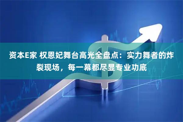 资本E家 权恩妃舞台高光全盘点：实力舞者的炸裂现场，每一幕都尽显专业功底