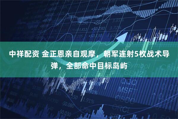 中祥配资 金正恩亲自观摩，朝军连射5枚战术导弹，全部命中目标岛屿