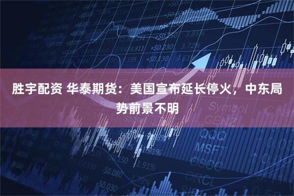 胜宇配资 华泰期货：美国宣布延长停火，中东局势前景不明