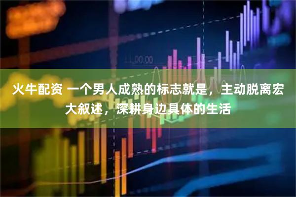 火牛配资 一个男人成熟的标志就是,主动脱离宏大叙述,深耕身边具体的生活