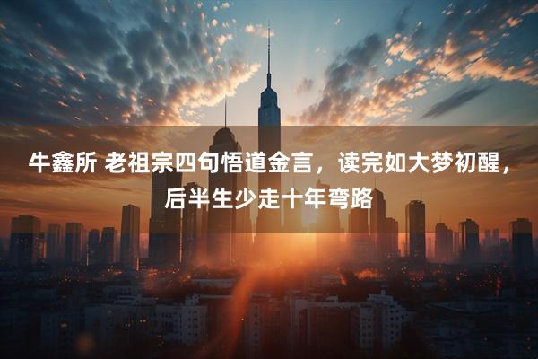 牛鑫所 老祖宗四句悟道金言，读完如大梦初醒，后半生少走十年弯路