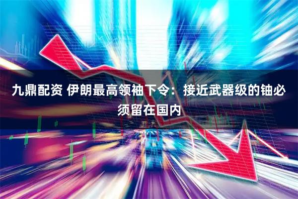九鼎配资 伊朗最高领袖下令：接近武器级的铀必须留在国内