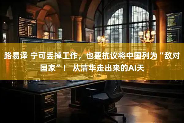 路易泽 宁可丢掉工作，也要抗议将中国列为“敌对国家”！ 从清华走出来的AI天
