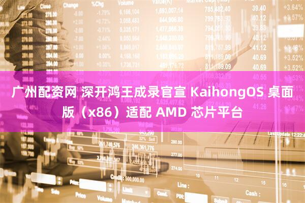广州配资网 深开鸿王成录官宣 KaihongOS 桌面版（x86）适配 AMD 芯片平台