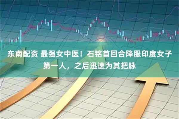 东南配资 最强女中医！石铭首回合降服印度女子第一人，之后迅速为其把脉
