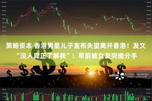策略资本 香港男星儿子宣布失望离开香港！发文“没人真正了解我”！早前被女友突提分手
