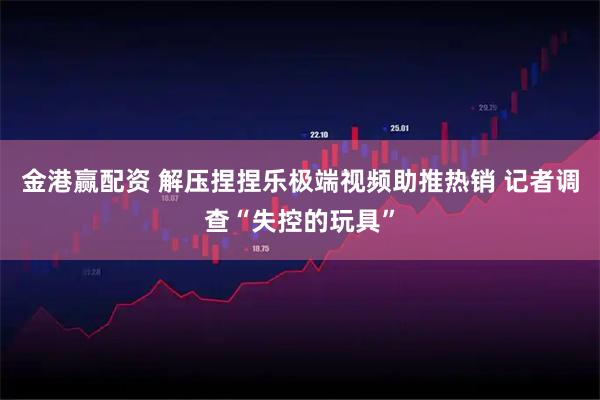 金港赢配资 解压捏捏乐极端视频助推热销 记者调查“失控的玩具”