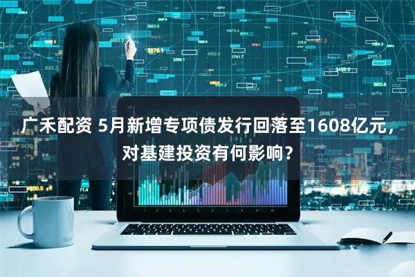 广禾配资 5月新增专项债发行回落至1608亿元，对基建投资有何影响？