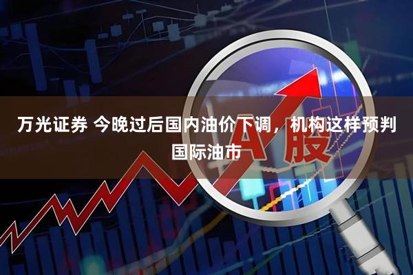 万光证券 今晚过后国内油价下调，机构这样预判国际油市