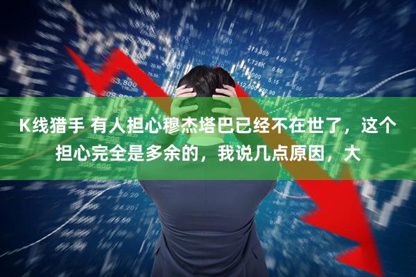 K线猎手 有人担心穆杰塔巴已经不在世了，这个担心完全是多余的，我说几点原因，大
