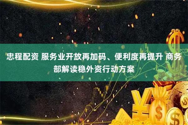 忠程配资 服务业开放再加码、便利度再提升 商务部解读稳外资行动方案