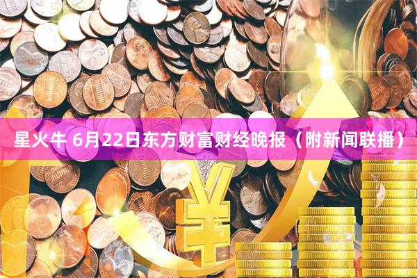 星火牛 6月22日东方财富财经晚报（附新闻联播）