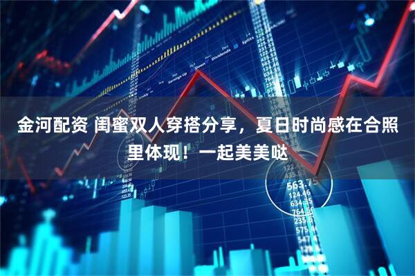 金河配资 闺蜜双人穿搭分享，夏日时尚感在合照里体现！一起美美哒