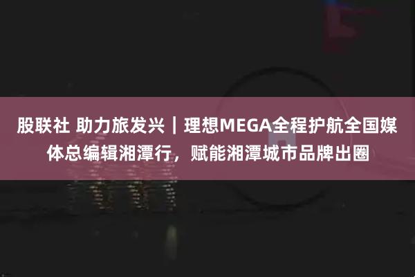 股联社 助力旅发兴｜理想MEGA全程护航全国媒体总编辑湘潭行，赋能湘潭城市品牌出圈