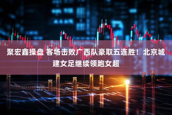 聚宏鑫操盘 客场击败广西队豪取五连胜！北京城建女足继续领跑女超