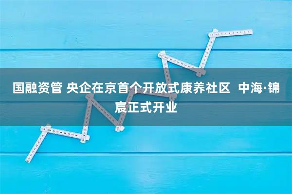 国融资管 央企在京首个开放式康养社区  中海·锦宸正式开业