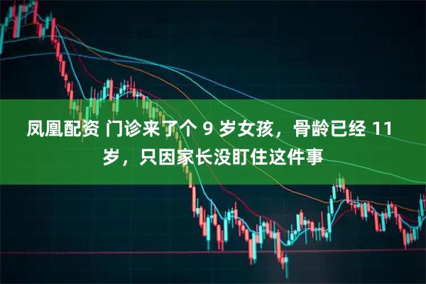 凤凰配资 门诊来了个 9 岁女孩，骨龄已经 11 岁，只因家长没盯住这件事