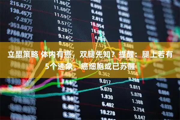 立盟策略 体内有癌,双腿先知?提醒:腿上若有5个迹象,癌细胞或已苏醒