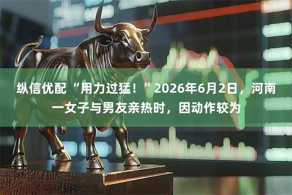 纵信优配 “用力过猛！”2026年6月2日，河南一女子与男友亲热时，因动作较为