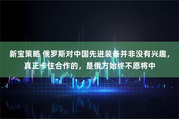 新宝策略 俄罗斯对中国先进装备并非没有兴趣,真正卡住合作的,是俄方始终不愿将中