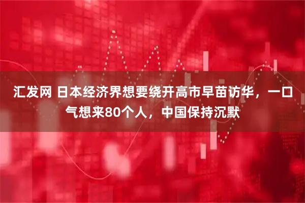 汇发网 日本经济界想要绕开高市早苗访华，一口气想来80个人，中国保持沉默