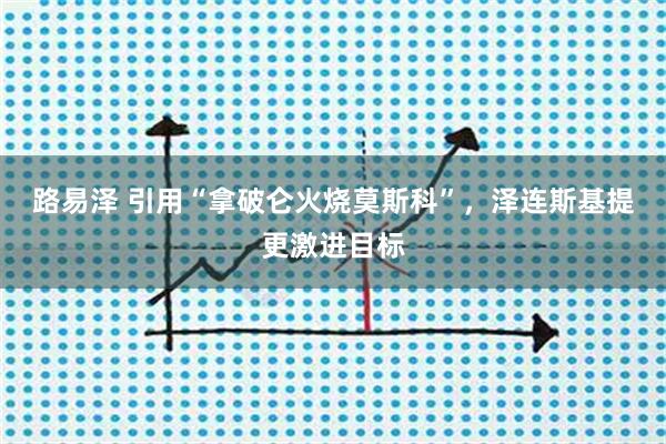 路易泽 引用“拿破仑火烧莫斯科”，泽连斯基提更激进目标