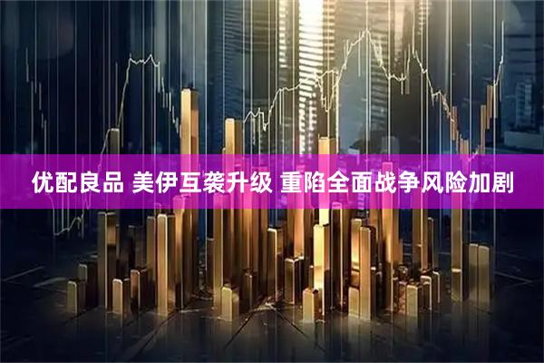 优配良品 美伊互袭升级 重陷全面战争风险加剧