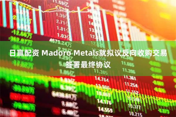 日赢配资 Madoro Metals就拟议反向收购交易签署最终协议