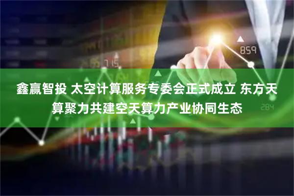鑫赢智投 太空计算服务专委会正式成立 东方天算聚力共建空天算力产业协同生态