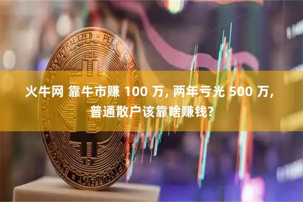 火牛网 靠牛市赚 100 万, 两年亏光 500 万, 普通散户该靠啥赚钱?