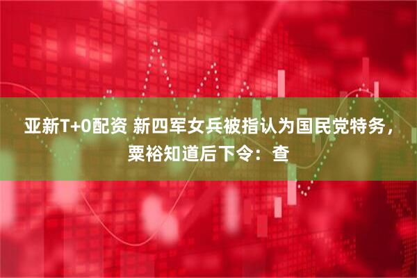 亚新T+0配资 新四军女兵被指认为国民党特务，粟裕知道后下令：查