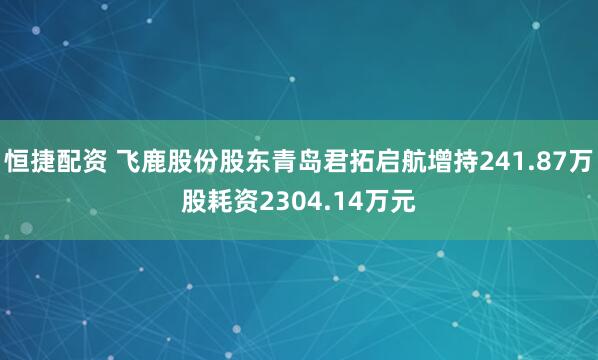 恒捷配资 飞鹿股份股东青岛君拓启航增持241.87万股耗资2304.14万元