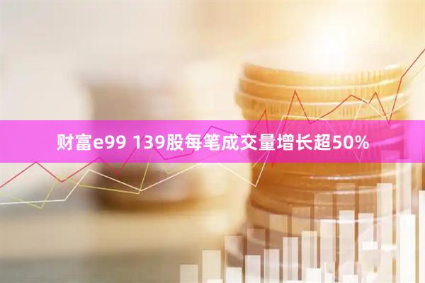 财富e99 139股每笔成交量增长超50%